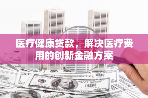两当医疗健康贷款，解决医疗费用的创新金融方案